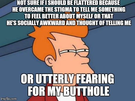 Futurama Fry Meme | NOT SURE IF I SHOULD BE FLATTERED BECAUSE HE OVERCAME THE STIGMA TO TELL ME SOMETHING TO FEEL BETTER ABOUT MYSELF OR THAT HE'S SOCIALLY AWKW | image tagged in memes,futurama fry | made w/ Imgflip meme maker