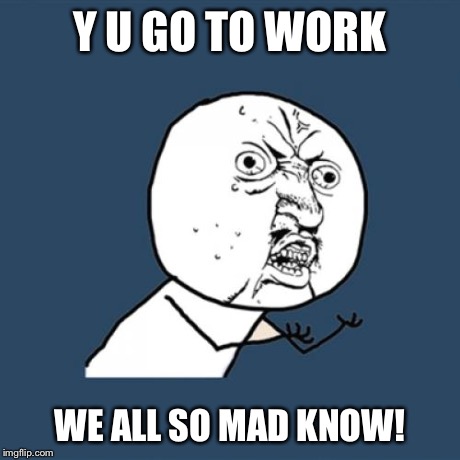 Y U No | Y U GO TO WORK WE ALL SO MAD KNOW! | image tagged in memes,y u no | made w/ Imgflip meme maker