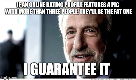 I Guarantee It Meme | IF AN ONLINE DATING PROFILE FEATURES A PIC WITH MORE THAN THREE PEOPLE, THEY'LL BE THE FAT ONE I GUARANTEE IT | image tagged in memes,i guarantee it,AdviceAnimals | made w/ Imgflip meme maker