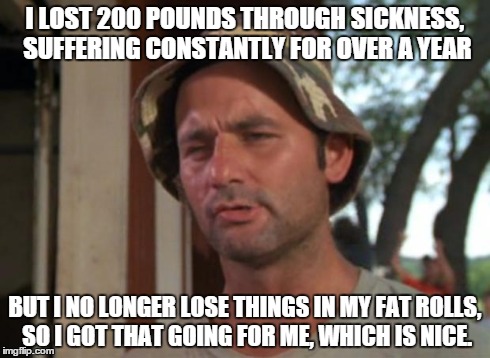 So I Got That Goin For Me Which Is Nice | I LOST 200 POUNDS THROUGH SICKNESS, SUFFERING CONSTANTLY FOR OVER A YEAR BUT I NO LONGER LOSE THINGS IN MY FAT ROLLS, SO I GOT THAT GOING FO | image tagged in memes,so i got that goin for me which is nice | made w/ Imgflip meme maker