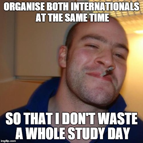 Good Guy Greg Meme | ORGANISE BOTH INTERNATIONALS AT THE SAME TIME SO THAT I DON'T WASTE A WHOLE STUDY DAY | image tagged in memes,good guy greg,rugbyunion | made w/ Imgflip meme maker