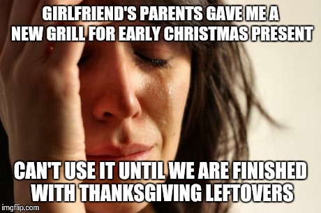 First World Problems | GIRLFRIEND'S PARENTS GAVE ME A NEW GRILL FOR EARLY CHRISTMAS PRESENT CAN'T USE IT UNTIL WE ARE FINISHED WITH THANKSGIVING LEFTOVERS | image tagged in memes,first world problems,AdviceAnimals | made w/ Imgflip meme maker