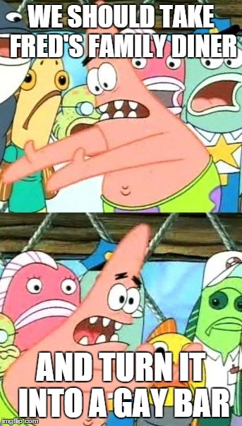 Put It Somewhere Else Patrick | WE SHOULD TAKE FRED'S FAMILY DINER AND TURN IT INTO A GAY BAR | image tagged in memes,put it somewhere else patrick | made w/ Imgflip meme maker