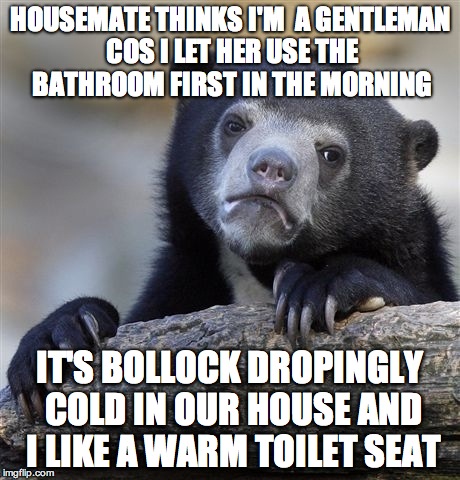 Confession Bear | HOUSEMATE THINKS I'M  A GENTLEMAN COS I LET HER USE THE BATHROOM FIRST IN THE MORNING IT'S BOLLOCK DROPINGLY COLD IN OUR HOUSE AND I LIKE A  | image tagged in memes,confession bear,AdviceAnimals | made w/ Imgflip meme maker
