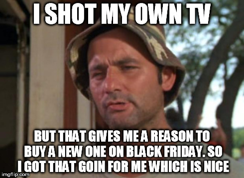 So I Got That Goin For Me Which Is Nice Meme | I SHOT MY OWN TV BUT THAT GIVES ME A REASON TO BUY A NEW ONE ON BLACK FRIDAY. SO I GOT THAT GOIN FOR ME WHICH IS NICE | image tagged in memes,so i got that goin for me which is nice | made w/ Imgflip meme maker