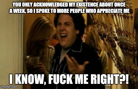 When I'm single, and girls who I get along with for a little while get butthurt when I start speaking to other girls | YOU ONLY ACKNOWLEDGED MY EXISTENCE ABOUT ONCE A WEEK, SO I SPOKE TO MORE PEOPLE WHO APPRECIATE ME I KNOW, F**K ME RIGHT?! | image tagged in memes,i know fuck me right | made w/ Imgflip meme maker