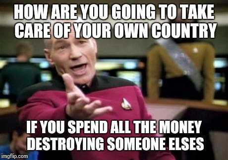 Picard Wtf | HOW ARE YOU GOING TO TAKE CARE OF YOUR OWN COUNTRY IF YOU SPEND ALL THE MONEY DESTROYING SOMEONE ELSES | image tagged in memes,picard wtf | made w/ Imgflip meme maker