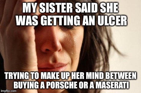 First World Problems Meme | MY SISTER SAID SHE WAS GETTING AN ULCER TRYING TO MAKE UP HER MIND BETWEEN BUYING A PORSCHE OR A MASERATI | image tagged in memes,first world problems,AdviceAnimals | made w/ Imgflip meme maker