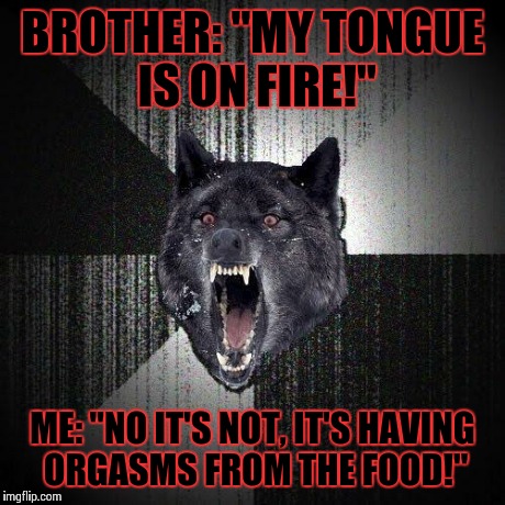 My brother was complaining about how spicy dinner was, and this was my immediate response... (NSFW) | BROTHER: "MY TONGUE IS ON FIRE!" ME: "NO IT'S NOT, IT'S HAVING ORGASMS FROM THE FOOD!" | image tagged in memes,insanity wolf,nsfw,dinner,food | made w/ Imgflip meme maker
