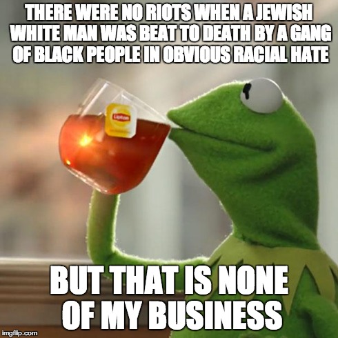 But That's None Of My Business | THERE WERE NO RIOTS WHEN A JEWISH WHITE MAN WAS BEAT TO DEATH BY A GANG OF BLACK PEOPLE IN OBVIOUS RACIAL HATE BUT THAT IS NONE OF MY BUSINE | image tagged in memes,but thats none of my business,kermit the frog | made w/ Imgflip meme maker