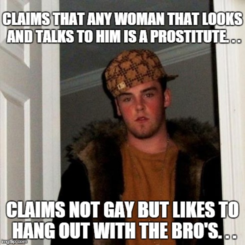 Scumbag Steve Meme | CLAIMS THAT ANY WOMAN THAT LOOKS AND TALKS TO HIM IS A PROSTITUTE. . . CLAIMS NOT GAY BUT LIKES TO HANG OUT WITH THE BRO'S. . . | image tagged in memes,scumbag steve | made w/ Imgflip meme maker