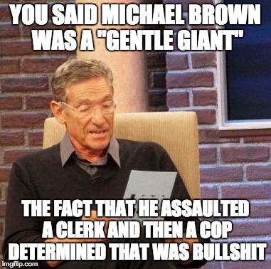 Maury Lie Detector | YOU SAID MICHAEL BROWN WAS A "GENTLE GIANT" THE FACT THAT HE ASSAULTED A CLERK AND THEN A COP DETERMINED THAT WAS BULLSHIT | image tagged in memes,maury lie detector | made w/ Imgflip meme maker