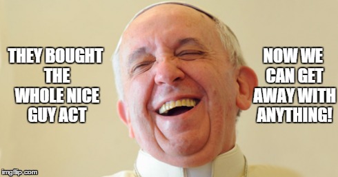 Pope Scam Victory | THEY BOUGHT THE WHOLE NICE GUY ACT NOW WE CAN GET AWAY WITH ANYTHING! | image tagged in pope,pope is a fraud,nice guy pope,pope francis,evil pope | made w/ Imgflip meme maker