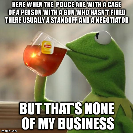 But That's None Of My Business Meme | HERE WHEN THE  POLICE ARE WITH A CASE OF A PERSON WITH A GUN WHO HASN'T FIRED THERE USUALLY A STANDOFF AND A NEGOTIATOR BUT THAT'S NONE OF M | image tagged in memes,but thats none of my business,kermit the frog | made w/ Imgflip meme maker