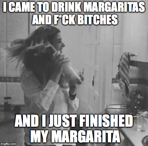 I CAME TO DRINK MARGARITAS AND F*CK B**CHES AND I JUST FINISHED MY MARGARITA | made w/ Imgflip meme maker