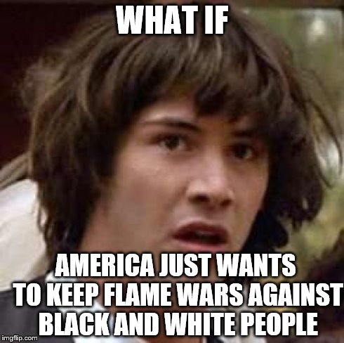 Conspiracy Keanu Meme | WHAT IF AMERICA JUST WANTS TO KEEP FLAME WARS AGAINST BLACK AND WHITE PEOPLE | image tagged in memes,conspiracy keanu | made w/ Imgflip meme maker