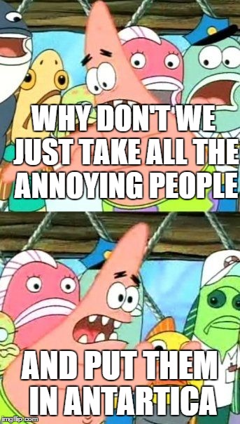 Put It Somewhere Else Patrick | WHY DON'T WE JUST TAKE ALL THE ANNOYING PEOPLE AND PUT THEM IN ANTARTICA | image tagged in memes,put it somewhere else patrick | made w/ Imgflip meme maker