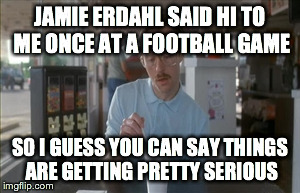 So I Guess You Can Say Things Are Getting Pretty Serious Meme | JAMIE ERDAHL SAID HI TO ME ONCE AT A FOOTBALL GAME SO I GUESS YOU CAN SAY THINGS ARE GETTING PRETTY SERIOUS | image tagged in memes,so i guess you can say things are getting pretty serious | made w/ Imgflip meme maker