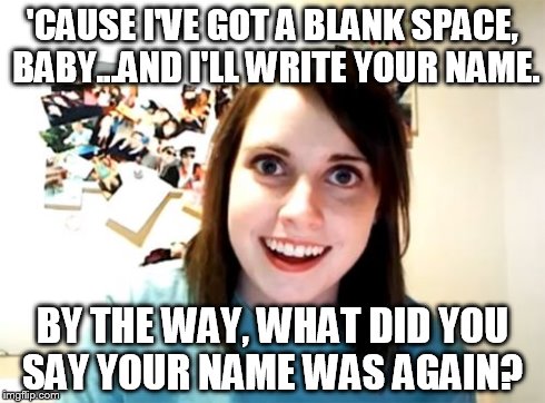 Overly Attached Girlfriend | 'CAUSE I'VE GOT A BLANK SPACE, BABY...AND I'LL WRITE YOUR NAME. BY THE WAY, WHAT DID YOU SAY YOUR NAME WAS AGAIN? | image tagged in memes,overly attached girlfriend | made w/ Imgflip meme maker