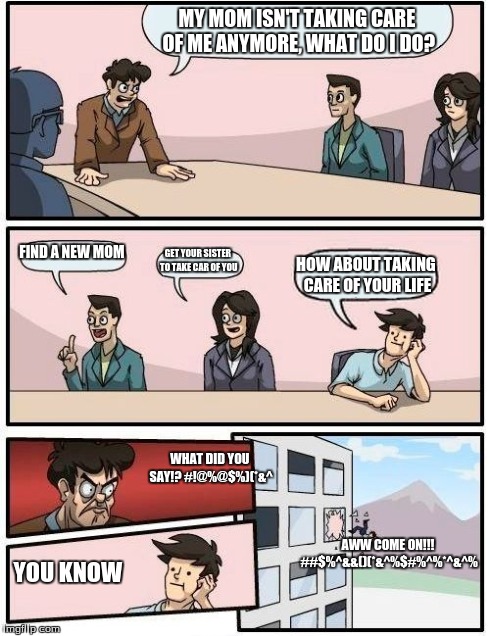 Boardroom Meeting Suggestion | MY MOM ISN'T TAKING CARE OF ME ANYMORE, WHAT DO I DO? FIND A NEW MOM GET YOUR SISTER TO TAKE CAR OF YOU HOW ABOUT TAKING CARE OF YOUR LIFE W | image tagged in memes,boardroom meeting suggestion | made w/ Imgflip meme maker
