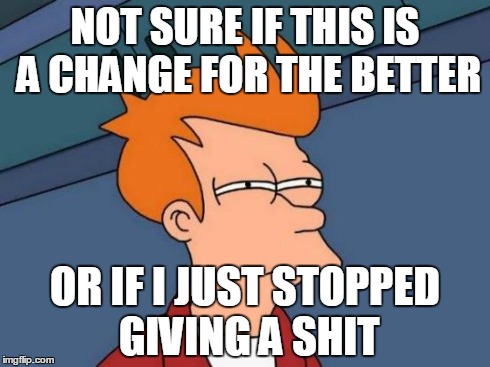 Futurama Fry | NOT SURE IF THIS IS A CHANGE FOR THE BETTER OR IF I JUST STOPPED GIVING A SHIT | image tagged in memes,futurama fry | made w/ Imgflip meme maker