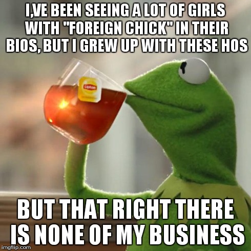 But That's None Of My Business | I,VE BEEN SEEING A LOT OF GIRLS WITH "FOREIGN CHICK" IN THEIR BIOS, BUT I GREW UP WITH THESE HOS BUT THAT RIGHT THERE IS NONE OF MY BUSINESS | image tagged in memes,but thats none of my business,kermit the frog | made w/ Imgflip meme maker