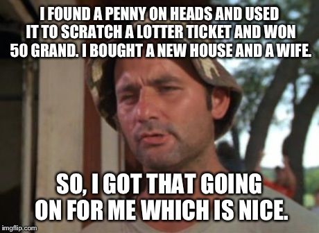 So I Got That Goin For Me Which Is Nice | I FOUND A PENNY ON HEADS AND USED IT TO SCRATCH A LOTTER TICKET AND WON 50 GRAND. I BOUGHT A NEW HOUSE AND A WIFE. SO, I GOT THAT GOING ON F | image tagged in memes,so i got that goin for me which is nice | made w/ Imgflip meme maker