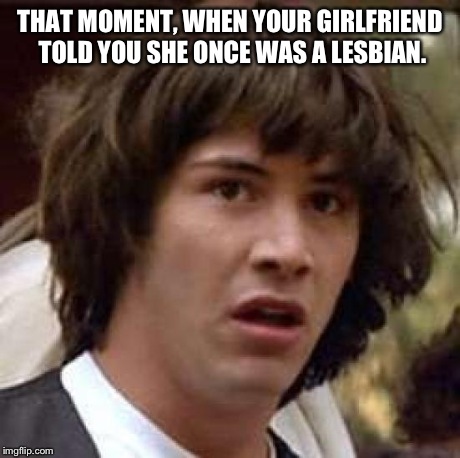 Conspiracy Keanu | THAT MOMENT, WHEN YOUR GIRLFRIEND TOLD YOU SHE ONCE WAS A LESBIAN. | image tagged in memes,conspiracy keanu | made w/ Imgflip meme maker