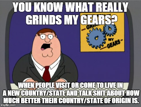 Peter Griffin News | YOU KNOW WHAT REALLY GRINDS MY GEARS? WHEN PEOPLE VISIT OR COME TO LIVE IN A NEW COUNTRY/STATE AND TALK SHIT ABOUT HOW MUCH BETTER THEIR COU | image tagged in memes,peter griffin news,AdviceAnimals | made w/ Imgflip meme maker