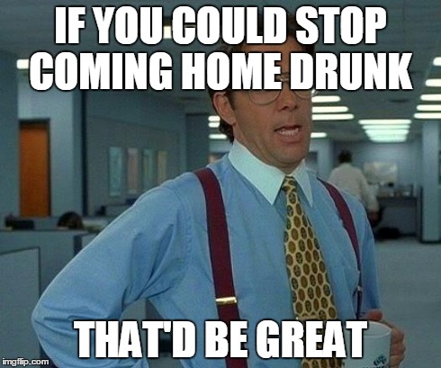 That Would Be Great Meme | IF YOU COULD STOP COMING HOME DRUNK THAT'D BE GREAT | image tagged in memes,that would be great | made w/ Imgflip meme maker