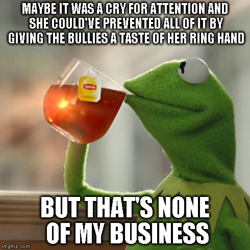 But That's None Of My Business Meme | MAYBE IT WAS A CRY FOR ATTENTION AND SHE COULD'VE PREVENTED ALL OF IT BY GIVING THE BULLIES A TASTE OF HER RING HAND BUT THAT'S NONE OF MY B | image tagged in memes,but thats none of my business,kermit the frog | made w/ Imgflip meme maker