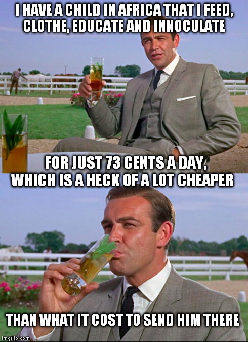 Sean Connery > Kermit | I HAVE A CHILD IN AFRICA THAT I FEED,   CLOTHE, EDUCATE AND INNOCULATE FOR JUST 73 CENTS A DAY,   WHICH IS A HECK OF A LOT CHEAPER THAN WHAT | image tagged in sean connery  kermit | made w/ Imgflip meme maker