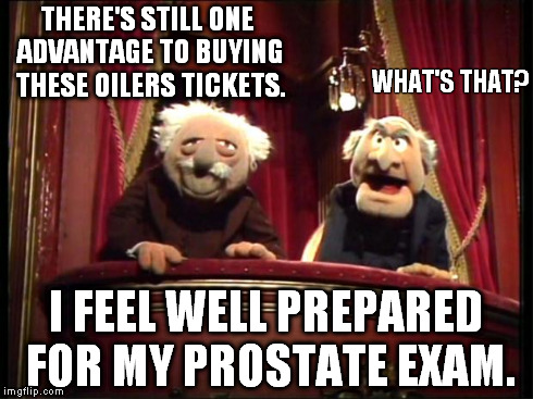 Statler and Waldorf | THERE'S STILL ONE ADVANTAGE TO BUYING THESE OILERS TICKETS. I FEEL WELL PREPARED FOR MY PROSTATE EXAM. WHAT'S THAT? | image tagged in statler and waldorf | made w/ Imgflip meme maker