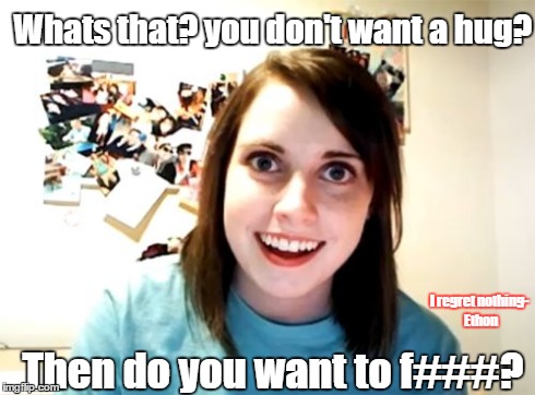 Overly Attached Girlfriend | Whats that? you don't want a hug? Then do you want to f###? I regret nothing- Ethon | image tagged in memes,overly attached girlfriend | made w/ Imgflip meme maker