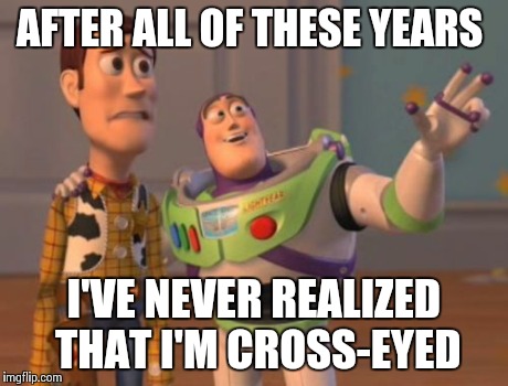 X, X Everywhere Meme | AFTER ALL OF THESE YEARS I'VE NEVER REALIZED THAT I'M CROSS-EYED | image tagged in memes,x x everywhere | made w/ Imgflip meme maker