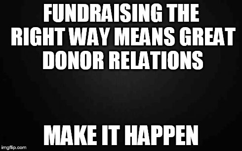 Blank | FUNDRAISING THE RIGHT WAY MEANS GREAT DONOR RELATIONS MAKE IT HAPPEN | image tagged in blank | made w/ Imgflip meme maker