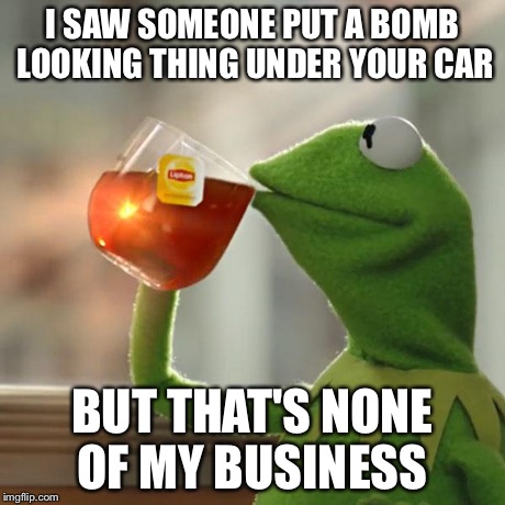 But That's None Of My Business | I SAW SOMEONE PUT A BOMB LOOKING THING UNDER YOUR CAR BUT THAT'S NONE OF MY BUSINESS | image tagged in memes,but thats none of my business,kermit the frog | made w/ Imgflip meme maker