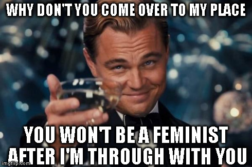 Leonardo Dicaprio Cheers Meme | WHY DON'T YOU COME OVER TO MY PLACE YOU WON'T BE A FEMINIST AFTER I'M THROUGH WITH YOU | image tagged in memes,leonardo dicaprio cheers | made w/ Imgflip meme maker