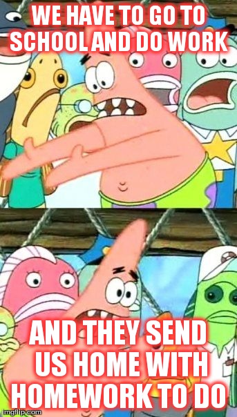 Put It Somewhere Else Patrick | WE HAVE TO GO TO SCHOOL AND DO WORK AND THEY SEND US HOME WITH HOMEWORK TO DO | image tagged in memes,put it somewhere else patrick | made w/ Imgflip meme maker