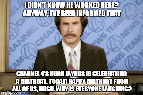 Birthday greeting | I DIDN'T KNOW HE WORKED HERE? ANYWAY, I'VE BEEN INFORMED THAT CHANNEL 4'S HUGH JAYNUS IS CELEBRATING A BIRTHDAY, TODAY! HAPPY BIRTHDAY FROM  | image tagged in ron burgundy | made w/ Imgflip meme maker