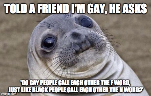 Awkward Moment Sealion | TOLD A FRIEND I'M GAY, HE ASKS 'DO GAY PEOPLE CALL EACH OTHER THE F WORD, JUST LIKE BLACK PEOPLE CALL EACH OTHER THE N WORD?' | image tagged in memes,awkward moment sealion,AdviceAnimals | made w/ Imgflip meme maker