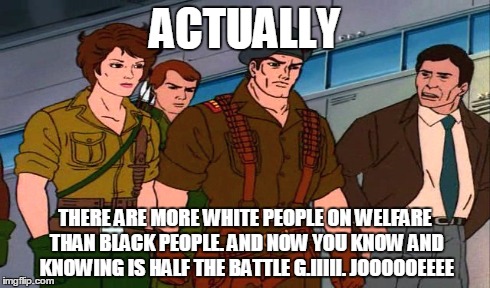 ACTUALLY THERE ARE MORE WHITE PEOPLE ON WELFARE THAN BLACK PEOPLE. AND NOW YOU KNOW AND KNOWING IS HALF THE BATTLE G.IIIII. JOOOOOEEEE | made w/ Imgflip meme maker