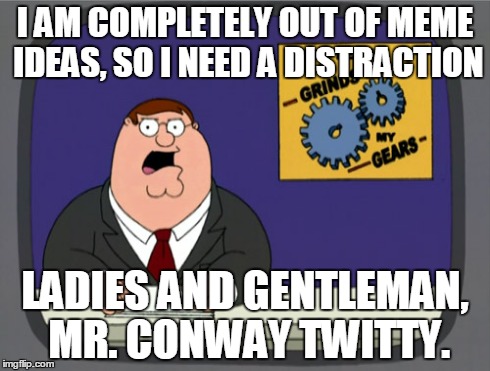Peter Griffin News Meme | I AM COMPLETELY OUT OF MEME IDEAS, SO I NEED A DISTRACTION LADIES AND GENTLEMAN, MR. CONWAY TWITTY. | image tagged in memes,peter griffin news | made w/ Imgflip meme maker