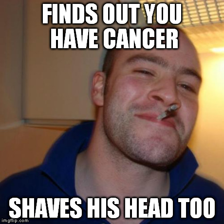 Good Guy Greg | FINDS OUT YOU HAVE CANCER SHAVES HIS HEAD TOO | image tagged in memes,good guy greg | made w/ Imgflip meme maker