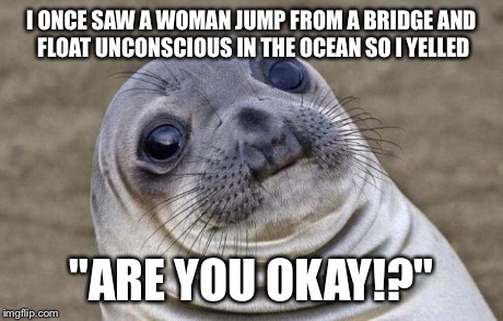 My mom was rushing me to yell something | I ONCE SAW A WOMAN JUMP FROM A BRIDGE AND FLOAT UNCONSCIOUS IN THE OCEAN SO I YELLED "ARE YOU OKAY!?" | image tagged in memes,awkward moment sealion | made w/ Imgflip meme maker