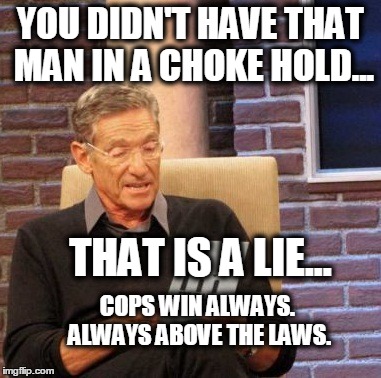 Maury Lie Detector | YOU DIDN'T HAVE THAT MAN IN A CHOKE HOLD... THAT IS A LIE... COPS WIN ALWAYS. ALWAYS ABOVE THE LAWS. | image tagged in memes,maury lie detector | made w/ Imgflip meme maker