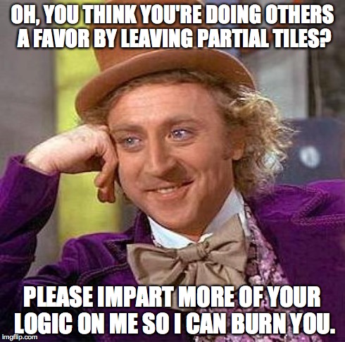 Creepy Condescending Wonka Meme | OH, YOU THINK YOU'RE DOING OTHERS A FAVOR BY LEAVING PARTIAL TILES? PLEASE IMPART MORE OF YOUR LOGIC ON ME SO I CAN BURN YOU. | image tagged in memes,creepy condescending wonka | made w/ Imgflip meme maker