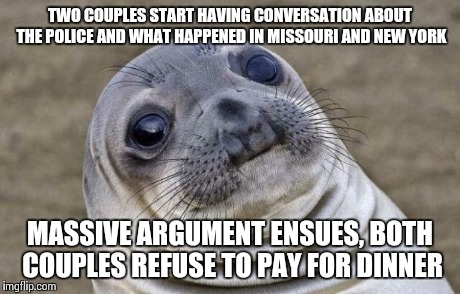 Awkward Moment Sealion Meme | TWO COUPLES START HAVING CONVERSATION ABOUT THE POLICE AND WHAT HAPPENED IN MISSOURI AND NEW YORK MASSIVE ARGUMENT ENSUES, BOTH COUPLES REFU | image tagged in memes,awkward moment sealion | made w/ Imgflip meme maker