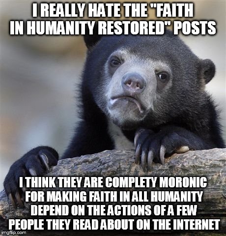 Please stop making them | I REALLY HATE THE "FAITH IN HUMANITY RESTORED" POSTS I THINK THEY ARE COMPLETY MORONIC FOR MAKING FAITH IN ALL HUMANITY DEPEND ON THE ACTION | image tagged in memes,confession bear | made w/ Imgflip meme maker