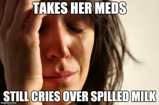 TAKES HER MEDS STILL CRIES OVER SPILLED MILK | image tagged in memes,first world problems | made w/ Imgflip meme maker